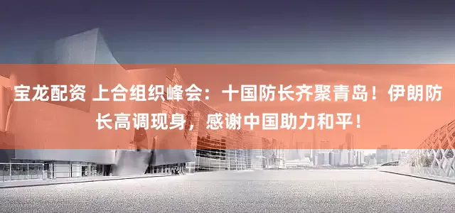宝龙配资 上合组织峰会：十国防长齐聚青岛！伊朗防长高调现身，感谢中国助力和平！