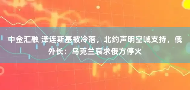 中金汇融 泽连斯基被冷落，北约声明空喊支持，俄外长：乌克兰哀求俄方停火