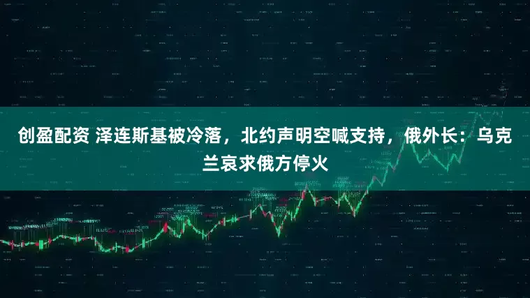 创盈配资 泽连斯基被冷落，北约声明空喊支持，俄外长：乌克兰哀求俄方停火