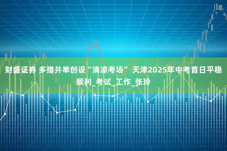 财盛证券 多措并举创设“清凉考场” 天津2025年中考首日平稳顺利_考试_工作_张玲