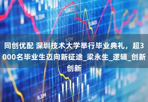 同创优配 深圳技术大学举行毕业典礼，超3000名毕业生迈向新征途_梁永生_逻辑_创新