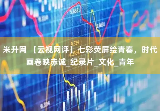 米升网 【云视网评】七彩荧屏绘青春，时代画卷映赤诚_纪录片_文化_青年