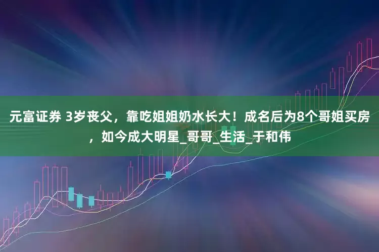 元富证券 3岁丧父，靠吃姐姐奶水长大！成名后为8个哥姐买房，如今成大明星_哥哥_生活_于和伟