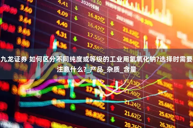 九龙证券 如何区分不同纯度或等级的工业用氢氧化钠?选择时需要注意什么?_产品_杂质_含量