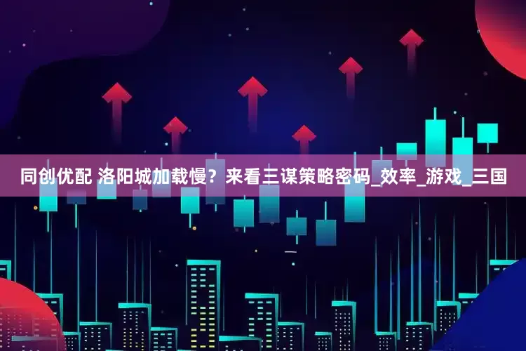 同创优配 洛阳城加载慢？来看三谋策略密码_效率_游戏_三国