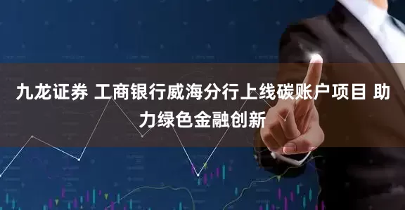 九龙证券 工商银行威海分行上线碳账户项目 助力绿色金融创新