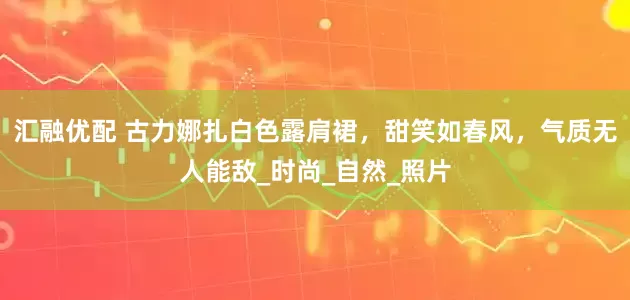 汇融优配 古力娜扎白色露肩裙，甜笑如春风，气质无人能敌_时尚_自然_照片