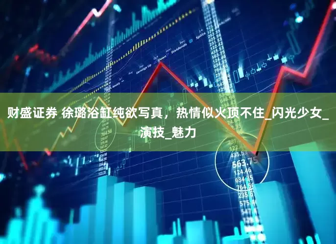财盛证券 徐璐浴缸纯欲写真，热情似火顶不住_闪光少女_演技_魅力