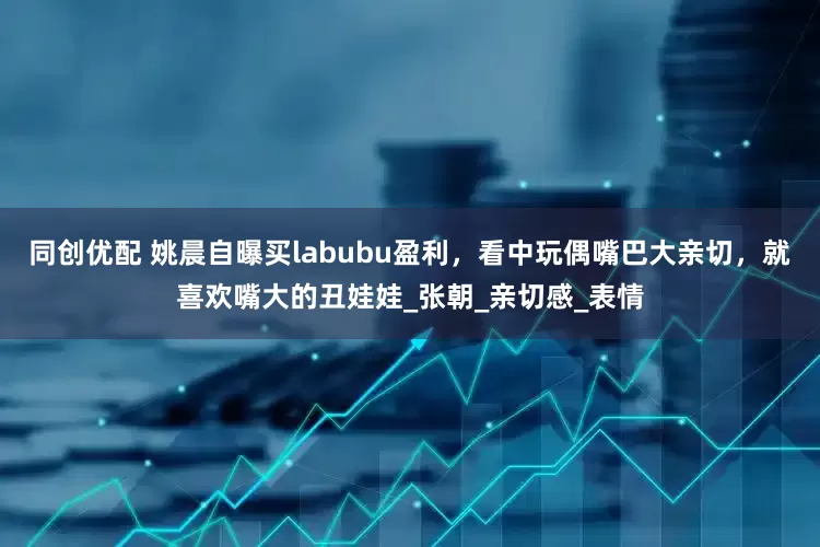 同创优配 姚晨自曝买labubu盈利，看中玩偶嘴巴大亲切，就喜欢嘴大的丑娃娃_张朝_亲切感_表情