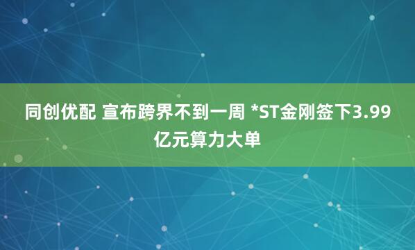 同创优配 宣布跨界不到一周 *ST金刚签下3.99亿元算力大单