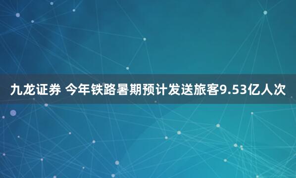 九龙证券 今年铁路暑期预计发送旅客9.53亿人次