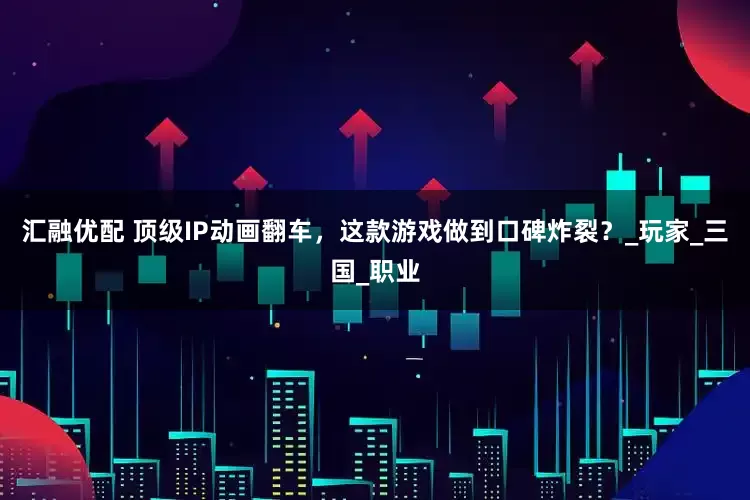 汇融优配 顶级IP动画翻车，这款游戏做到口碑炸裂？_玩家_三国_职业