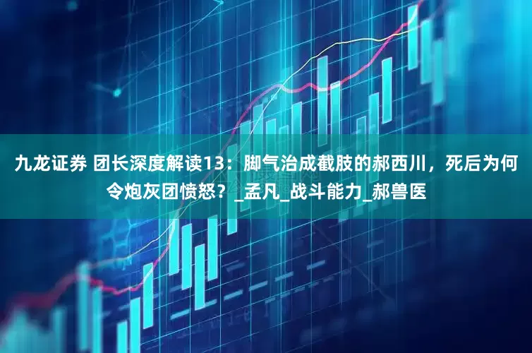 九龙证券 团长深度解读13：脚气治成截肢的郝西川，死后为何令炮灰团愤怒？_孟凡_战斗能力_郝兽医