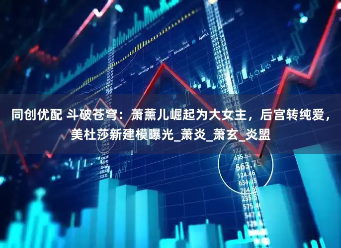 同创优配 斗破苍穹：萧薰儿崛起为大女主，后宫转纯爱，美杜莎新建模曝光_萧炎_萧玄_炎盟