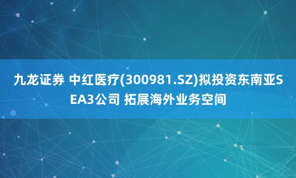 九龙证券 中红医疗(300981.SZ)拟投资东南亚SEA3公司 拓展海外业务空间