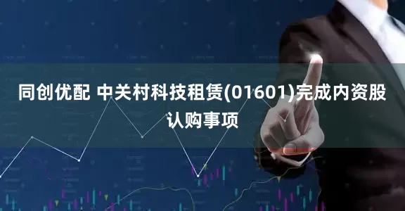 同创优配 中关村科技租赁(01601)完成内资股认购事项