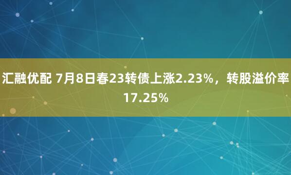 汇融优配 7月8日春23转债上涨2.23%，转股溢价率17.25%