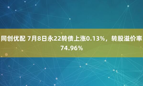 同创优配 7月8日永22转债上涨0.13%，转股溢价率74.96%
