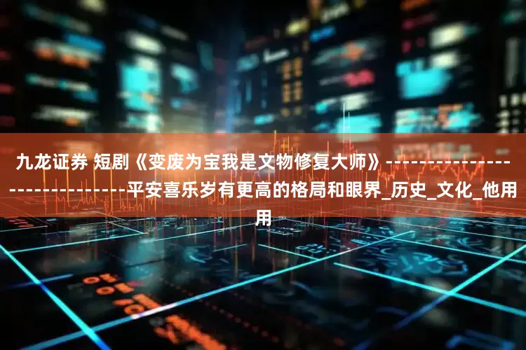 九龙证券 短剧《变废为宝我是文物修复大师》-----------------------------平安喜乐岁有更高的格局和眼界_历史_文化_他用