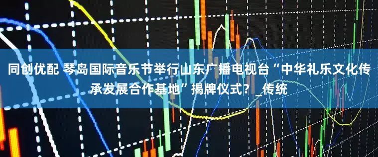 同创优配 琴岛国际音乐节举行山东广播电视台“中华礼乐文化传承发展合作基地”揭牌仪式？_传统