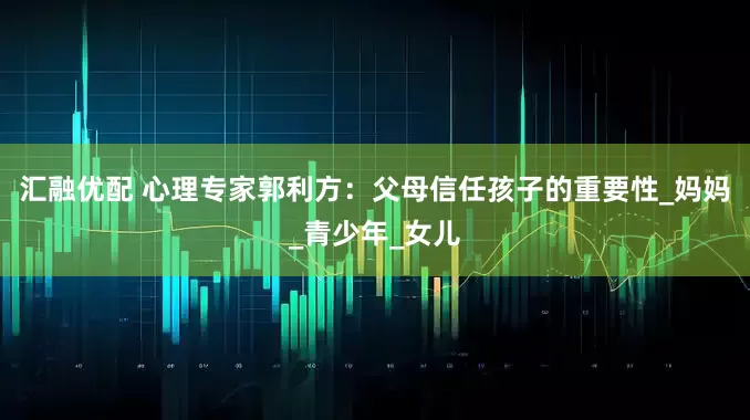 汇融优配 心理专家郭利方：父母信任孩子的重要性_妈妈_青少年_女儿