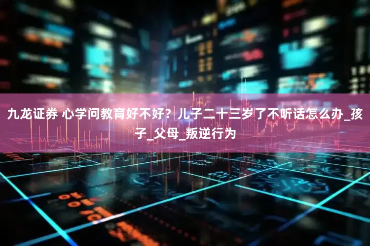 九龙证券 心学问教育好不好？儿子二十三岁了不听话怎么办_孩子_父母_叛逆行为