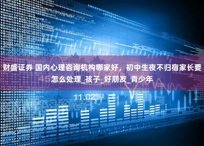财盛证券 国内心理咨询机构哪家好，初中生夜不归宿家长要怎么处理_孩子_好朋友_青少年