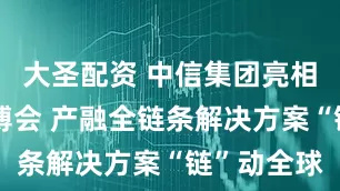 大圣配资 中信集团亮相第三届链博会 产融全链条解决方案“链”动全球