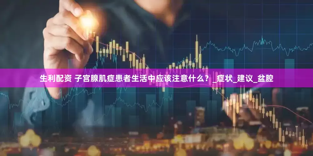 生利配资 子宫腺肌症患者生活中应该注意什么？_症状_建议_盆腔