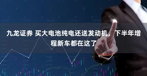 九龙证券 买大电池纯电还送发动机，下半年增程新车都在这了