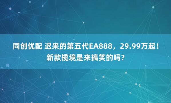 同创优配 迟来的第五代EA888，29.99万起！新款揽境是来搞笑的吗？