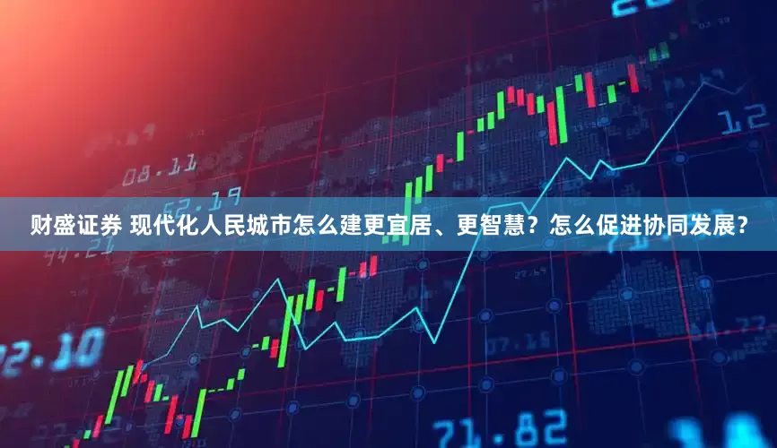 财盛证券 现代化人民城市怎么建更宜居、更智慧？怎么促进协同发展？