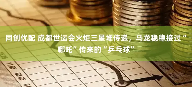 同创优配 成都世运会火炬三星堆传递，马龙稳稳接过“哪吒”传来的“乒乓球”
