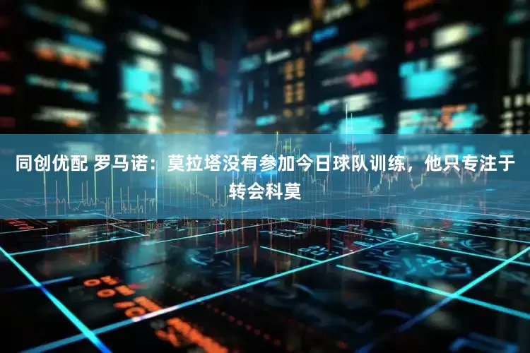 同创优配 罗马诺：莫拉塔没有参加今日球队训练，他只专注于转会科莫