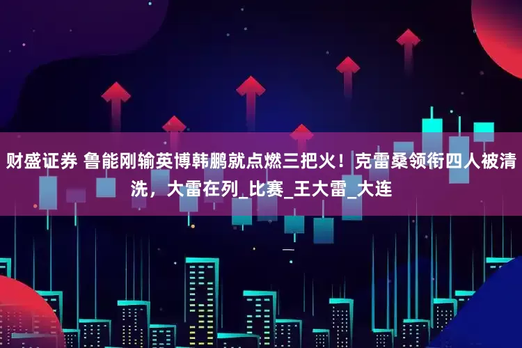 财盛证券 鲁能刚输英博韩鹏就点燃三把火！克雷桑领衔四人被清洗，大雷在列_比赛_王大雷_大连