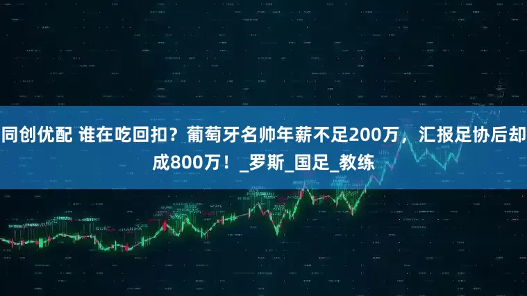同创优配 谁在吃回扣？葡萄牙名帅年薪不足200万，汇报足协后却成800万！_罗斯_国足_教练