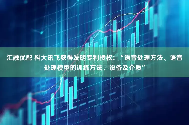 汇融优配 科大讯飞获得发明专利授权：“语音处理方法、语音处理模型的训练方法、设备及介质”