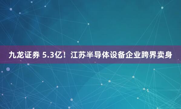 九龙证券 5.3亿！江苏半导体设备企业跨界卖身