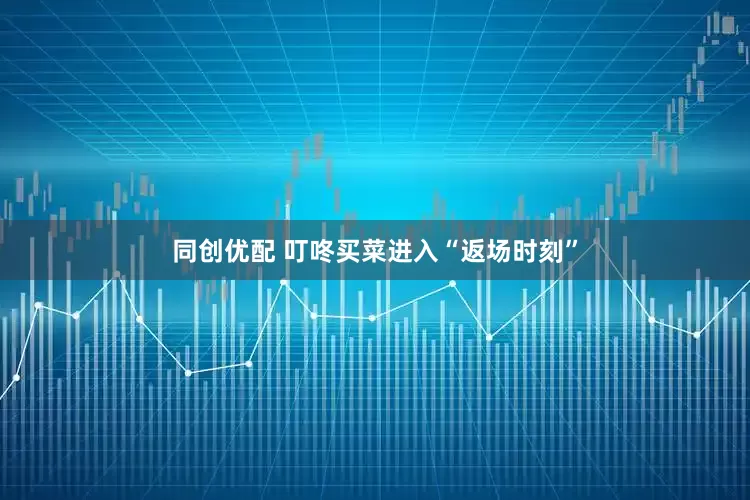 同创优配 叮咚买菜进入“返场时刻”