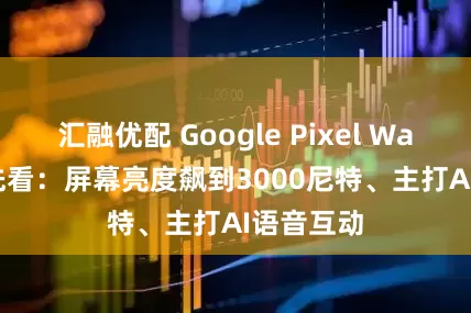 汇融优配 Google Pixel Watch 4抢先看：屏幕亮度飙到3000尼特、主打AI语音互动