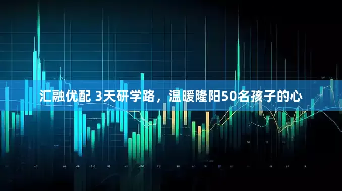汇融优配 3天研学路，温暖隆阳50名孩子的心