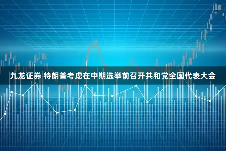 九龙证券 特朗普考虑在中期选举前召开共和党全国代表大会