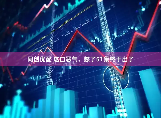 同创优配 这口恶气，憋了51集终于出了