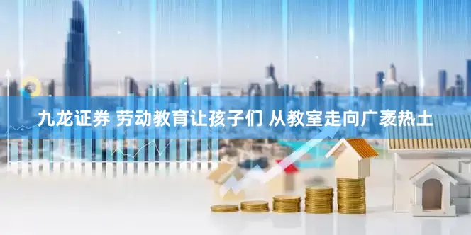 九龙证券 劳动教育让孩子们 从教室走向广袤热土