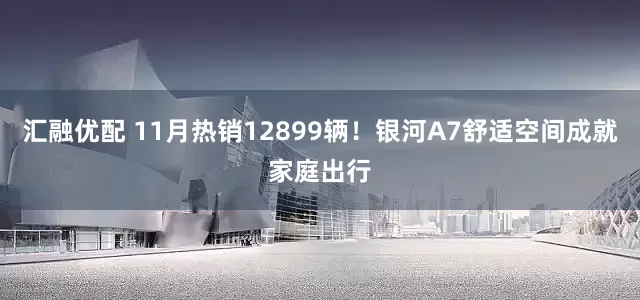 汇融优配 11月热销12899辆！银河A7舒适空间成就家庭出行